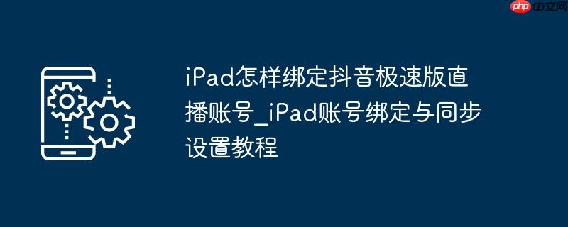 iPad怎样绑定抖音极速版直播账号_iPad账号绑定与同步设置教程
