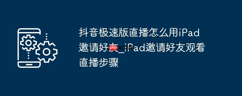 抖音极速版直播怎么用iPad邀请好友_iPad邀请好友观看直播步骤