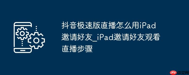 抖音极速版直播怎么用iPad邀请好友_iPad邀请好友观看直播步骤