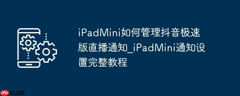 iPadMini如何管理抖音极速版直播通知_iPadMini通知设置完整教程