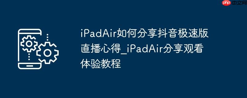 iPadAir如何分享抖音极速版直播心得_iPadAir分享观看体验教程