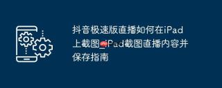 抖音极速版直播如何在iPad上截图_iPad截图直播内容并保存指南