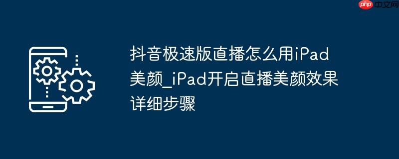 抖音极速版直播怎么用iPad美颜_iPad开启直播美颜效果详细步骤
