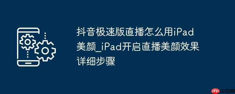 抖音极速版直播怎么用ipad美颜_ipad开启直播美颜效果详细步骤