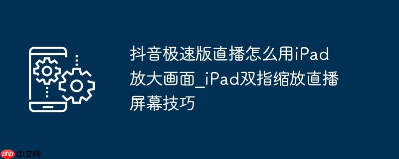 抖音极速版直播怎么用iPad放大画面_iPad双指缩放直播屏幕技巧