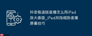 抖音极速版直播怎么用iPad放大画面_iPad双指缩放直播屏幕技巧