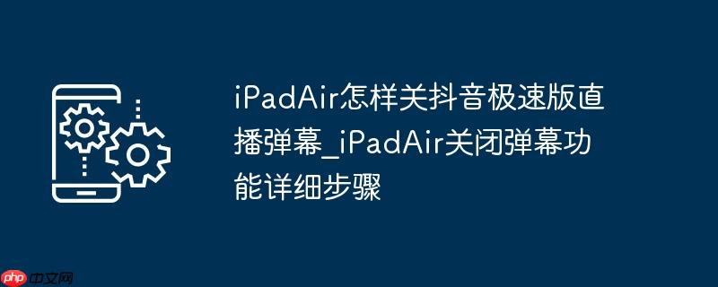 iPadAir怎样关抖音极速版直播弹幕_iPadAir关闭弹幕功能详细步骤