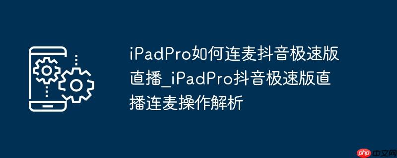 ipadpro如何连麦抖音极速版直播_ipadpro抖音极速版直播连麦操作解析