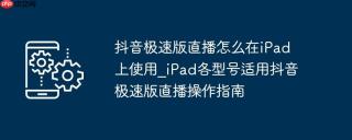 抖音极速版直播怎么在iPad上使用_iPad各型号适用抖音极速版直播操作指南