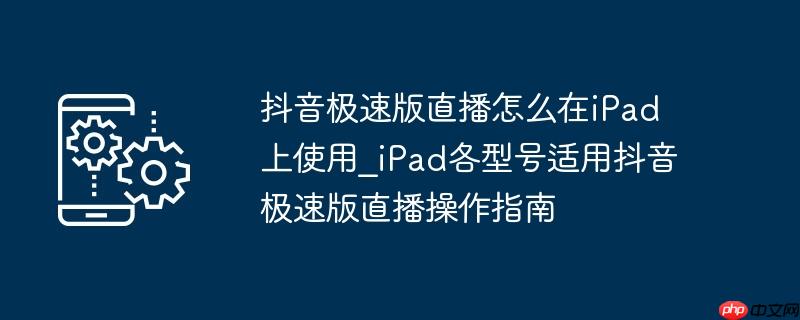 抖音极速版直播怎么在iPad上使用_iPad各型号适用抖音极速版直播操作指南