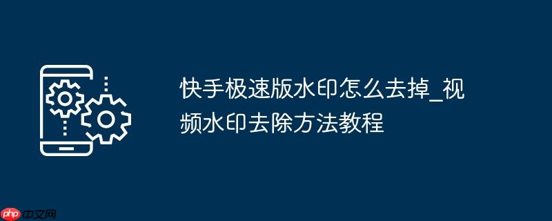 快手极速版水印怎么去掉_视频水印去除方法教程