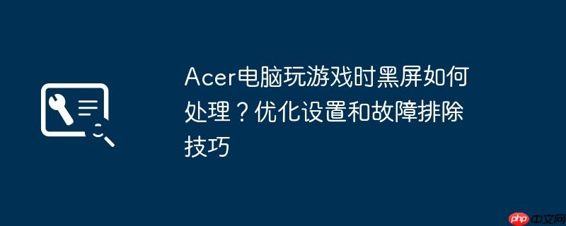 acer电脑玩游戏时黑屏如何处理?优化设置和故障排除技巧