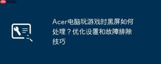 Acer电脑玩游戏时黑屏如何处理？优化设置和故障排除技巧