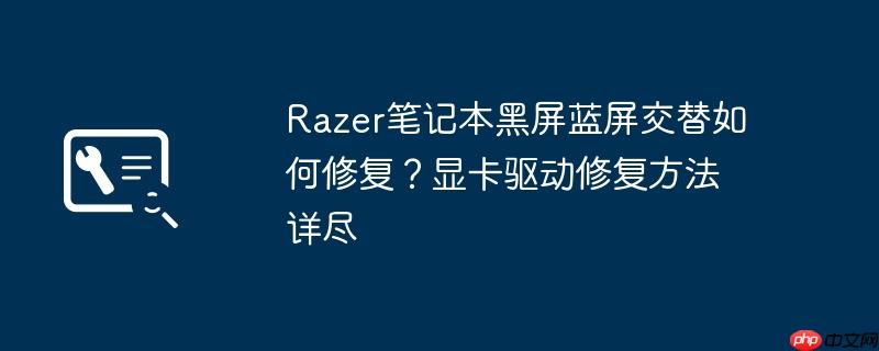razer笔记本黑屏蓝屏交替如何修复？显卡驱动修复方法详尽