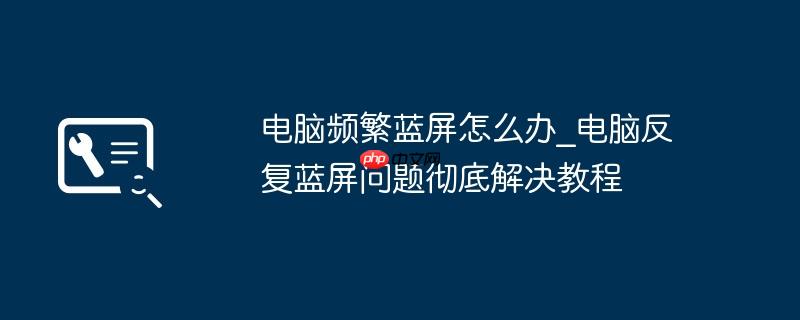 电脑频繁蓝屏怎么办_电脑反复蓝屏问题彻底解决教程