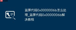 蓝屏代码0x0000006b怎么处理_蓝屏代码0x0000006b解决教程