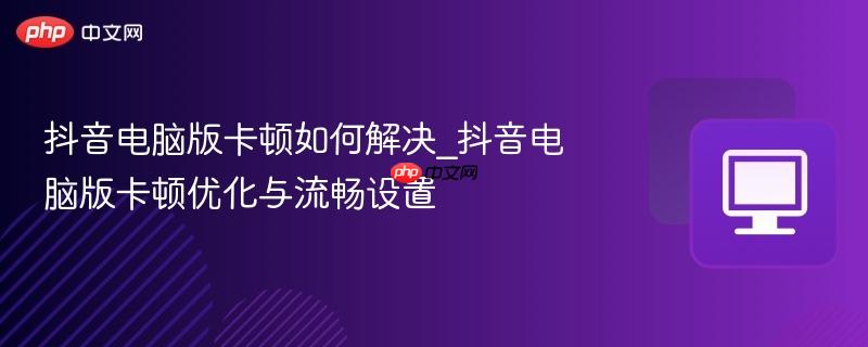 抖音电脑版卡顿如何解决_抖音电脑版卡顿优化与流畅设置