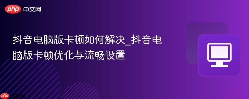 抖音电脑版卡顿如何解决_抖音电脑版卡顿优化与流畅设置