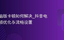 抖音电脑版卡顿如何解决_抖音电脑版卡顿优化与流畅设置