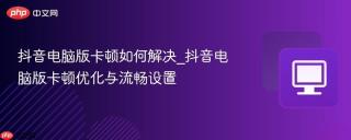 抖音电脑版卡顿如何解决_抖音电脑版卡顿优化与流畅设置