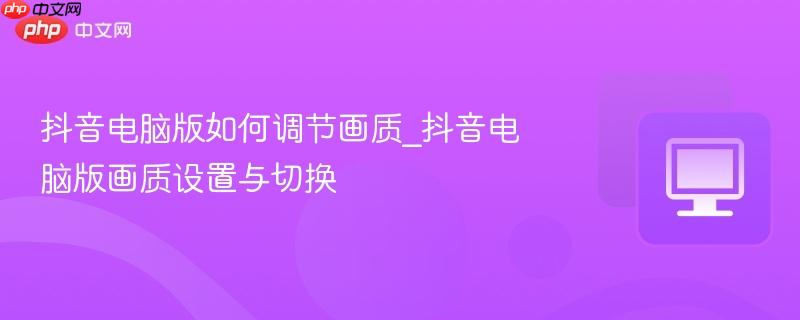 抖音电脑版如何调节画质_抖音电脑版画质设置与切换