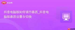 抖音电脑版如何调节画质_抖音电脑版画质设置与切换