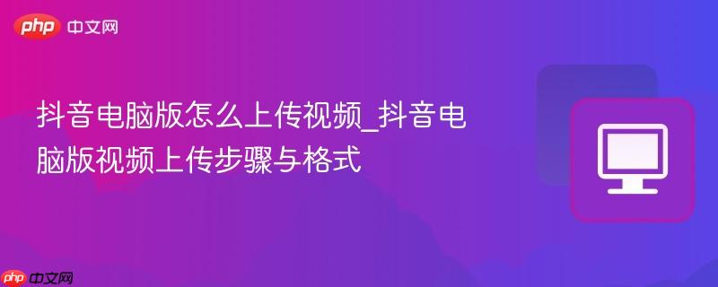 抖音电脑版怎么上传视频_抖音电脑版视频上传步骤与格式