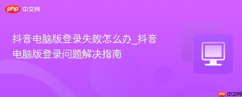 抖音电脑版登录失败怎么办_抖音电脑版登录问题解决指南