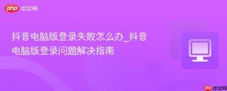 抖音电脑版登录失败怎么办_抖音电脑版登录问题解决指南