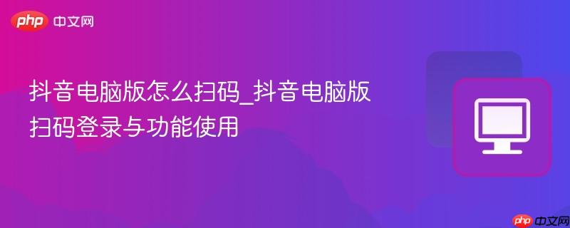 抖音电脑版怎么扫码_抖音电脑版扫码登录与功能使用
