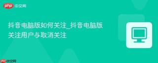 抖音电脑版如何关注_抖音电脑版关注用户与取消关注