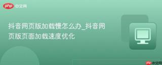 抖音网页版加载慢怎么办_抖音网页版页面加载速度优化