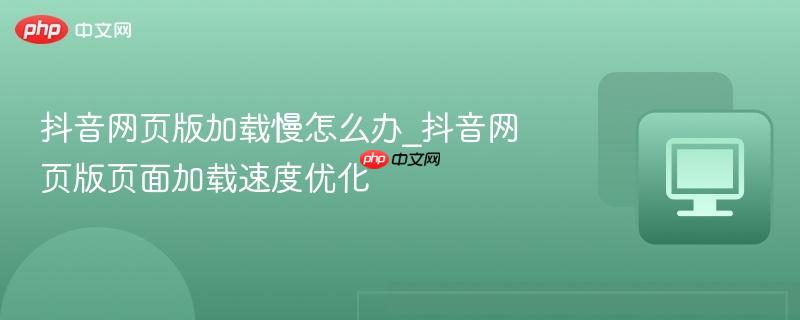 抖音网页版加载慢怎么办_抖音网页版页面加载速度优化