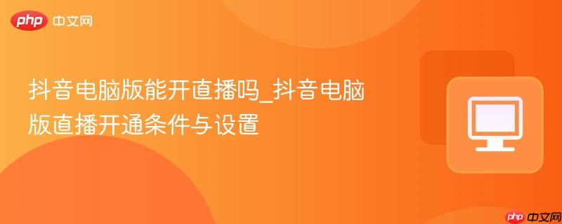 抖音电脑版能开直播吗_抖音电脑版直播开通条件与设置