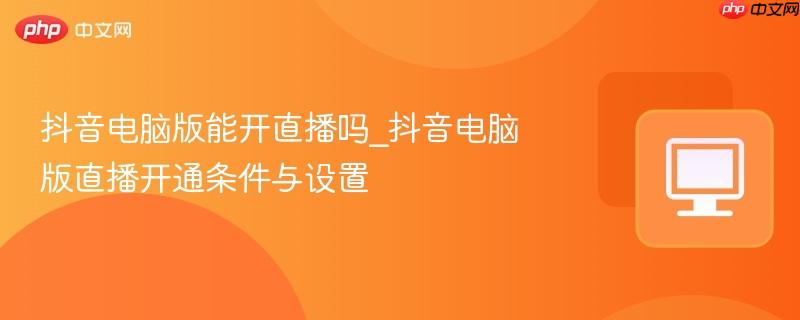 抖音电脑版能开直播吗_抖音电脑版直播开通条件与设置