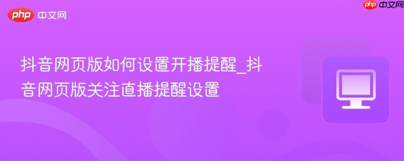 抖音网页版如何设置开播提醒_抖音网页版关注直播提醒设置