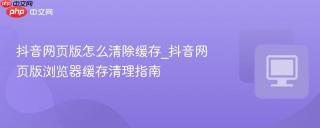 抖音网页版怎么清除缓存_抖音网页版浏览器缓存清理指南