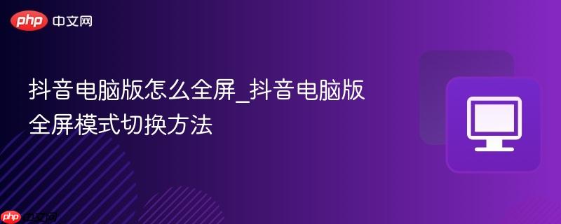 抖音电脑版怎么全屏_抖音电脑版全屏模式切换方法