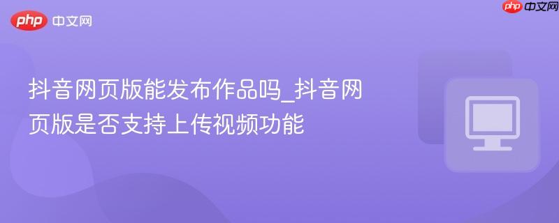 抖音网页版能发布作品吗_抖音网页版是否支持上传视频功能