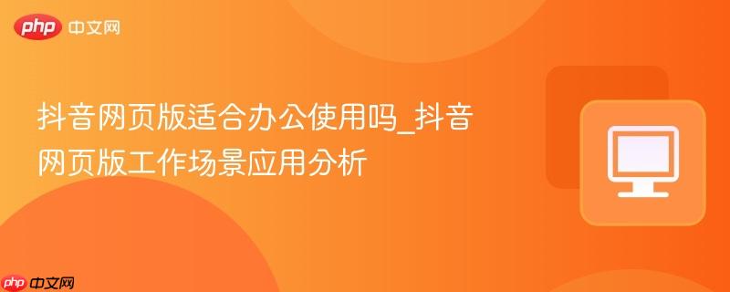 抖音网页版适合办公使用吗_抖音网页版工作场景应用分析