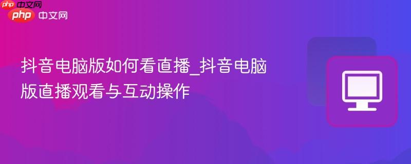 抖音电脑版如何看直播_抖音电脑版直播观看与互动操作