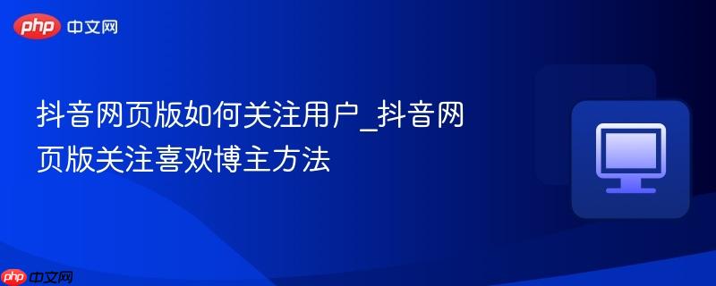 抖音网页版如何关注用户_抖音网页版关注喜欢博主方法