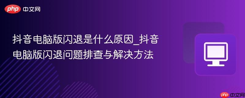 抖音电脑版闪退是什么原因_抖音电脑版闪退问题排查与解决方法