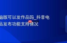 抖音电脑版可以发作品吗_抖音电脑版作品发布功能支持情况