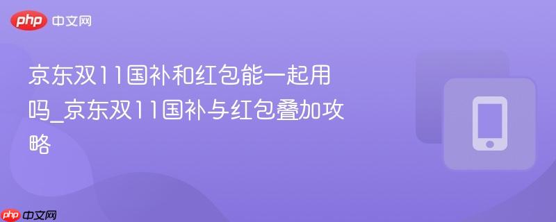 京东双11国补和红包能一起用吗_京东双11国补与红包叠加攻略