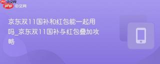 京东双11国补和红包能一起用吗_京东双11国补与红包叠加攻略