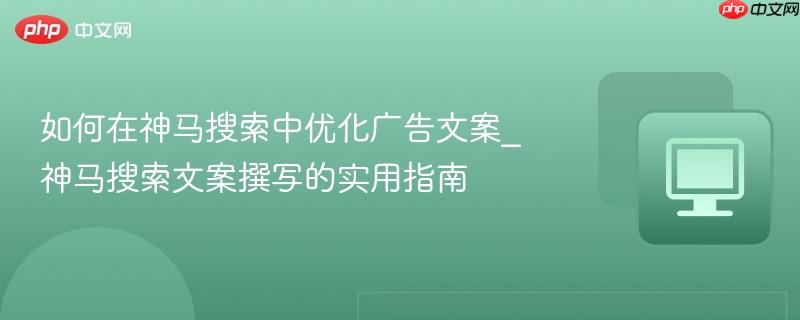 如何在神马搜索中优化广告文案_神马搜索文案撰写的实用指南