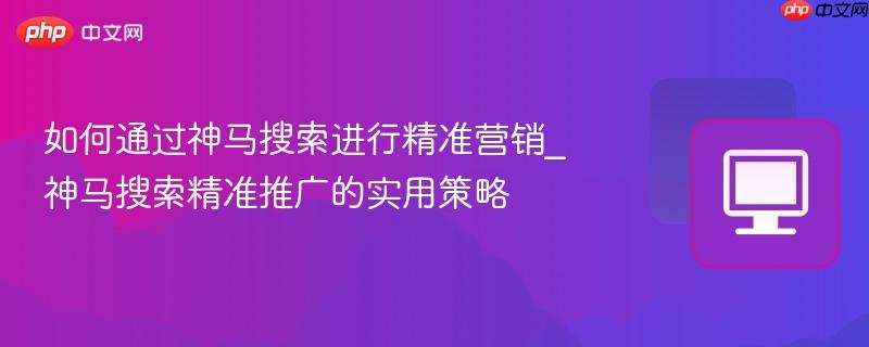 如何通过神马搜索进行精准营销_神马搜索精准推广的实用策略