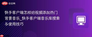 快手客户端怎样给视频添加热门背景音乐_快手客户端音乐库搜索与使用技巧