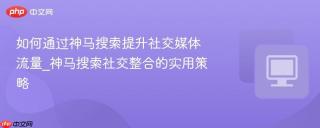 如何通过神马搜索提升社交媒体流量_神马搜索社交整合的实用策略